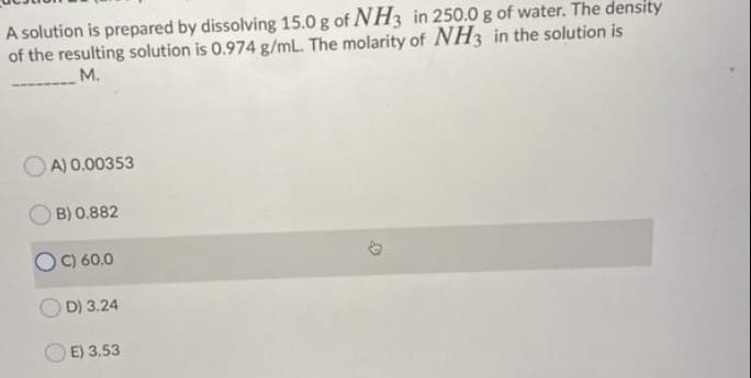 A solution is prepared by dissolving 15.0 g of NH3 in 250.0 g of water. The density
of the resulting solution is 0.974 g/mL. The molarity of NH3 in the solution is
M.
A) 0.00353
OB) 0.882
C) 60.0
D) 3.24
E) 3.53
