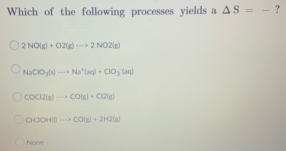 Which of the following processes yields a AS = - ?
O2 NO(g) + O2(g)
---> 2 NO2(g)
NaCIO3(s)---> Na (aq) + CIO3(aq)
COCI2(g) --
CO(g) + Cl2(g)
CH3OH(1) ---> CO(g) + 2H2(g)
None
HII>
