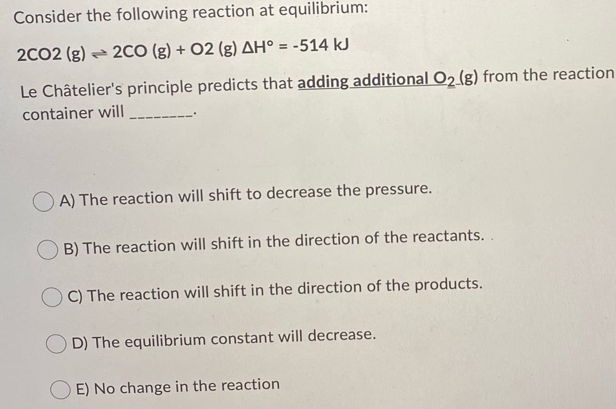 Consider the following reaction at equilibrium:
2CO2 (g) 2CO (g) + 02 (g) AH° = -514 kJ
Le Châtelier's principle predicts that adding additional O2 (g) from the reaction
container will
A) The reaction will shift to decrease the pressure.
B) The reaction will shift in the direction of the reactants. .
C) The reaction will shift in the direction of the products.
D) The equilibrium constant will decrease.
E) No change in the reaction
