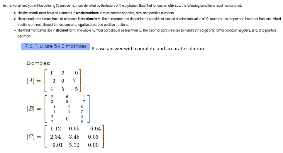 In this worksheet, you will be defining 30 unique matrices denoted by the letters of the alphabet. Note that for each matrix size, the following conditions must me satisfied:
• The first matrix must have all elements in whole numbers. It must contain negative, zero, and positive numbers.
• The second matrix must have all elements in fraction form. The numerator and denominator should not exceed an absolute value of 10. You may use proper and improper fractions. Mixed
fractions are not allowed. It must contain, negative, zero, and positive fractions.
• The third matrix must be in decimal form. The whole number part should be less than 10. The decimal part is limited to hundredths digit only. It must contain negative, zero, and positive
decimals.
7. S, T, U, are 5 x 3 matrices -Please answer with complete and accurate solution
Examples:
[A]
=
[B] =
[C] =
=
1
-3 0
205
4
0
-6
7
-5
²00|1
1.12
0.65
-6.04
2.34
3.45
0.03
-9.01 5.12 0.00