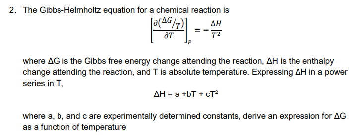 2. The Gibbs-Helmholtz equation for a chemical reaction is
ΔΗ
T²
ƏT
where AG is the Gibbs free energy change attending the reaction, AH is the enthalpy
change attending the reaction, and T is absolute temperature. Expressing AH in a power
series in T,
AH = a +bT + cT²
where a, b, and c are experimentally determined constants, derive an expression for AG
as a function of temperature