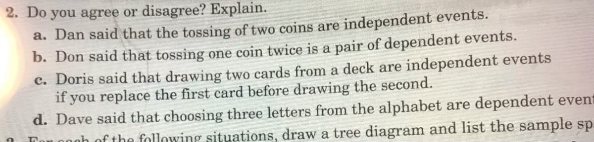 2. Do you agree or disagree? Explain.
a. Dan said that the tossing of two coins are independent events.
b. Don said that tossing one coin twice is a pair of dependent events.
c. Doris said that drawing two cards from a deck are independent events
if you replace the first card before drawing the second.
d. Dave said that choosing three letters from the alphabet are dependent event
Ton ongh of the following situations, draw a tree diagram and list the sample sp
