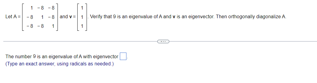 1 -8 - 8
Let A =
- 8
1 -8 and v = 1
Verify that 9 is an eigenvalue of A and v is an eigenvector. Then orthogonally diagonalize A.
-8 - 8
1
1
The number 9 is an eigenvalue of A with eigenvector
(Type an exact answer, using radicals as needed.)
