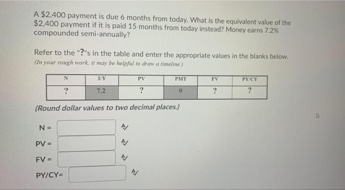 A $2,400 payment is due 6 months from today. What is the equivalent value of the
$2,400 payment if it is paid 15 months from today instead? Money earns 7.2%
compounded semi-annually?
Refer to the "?"s in the table and enter the appropriate values in the blanks below.
(In your rough work, it may be helpful to draw a timeline.)
PV
PMT
FV
PY/CY
?
7.2
?
(Round dollar values to two decimal places.)
N =
PV =
FV =
PY/CY=
