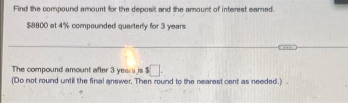 Find the compound amount for the deposit and the amount of interest earned.
$8800 at 4% compounded quarterly for 3 years
....
The compound amount after 3 yeara is $
(Do not round until the final answer. Then round to the nearest cent as needed.)
