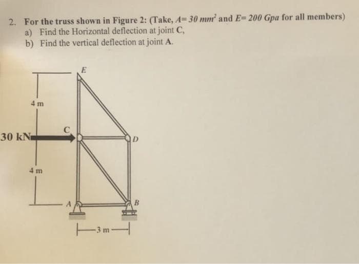 2. For the truss shown in Figure 2: (Take, A= 30 mm and E= 200 Gpa for all members)
a) Find the Horizontal deflection at joint C,
b) Find the vertical deflection at joint A.
E
4 m
30 kN
D.
4 m
-3 m
