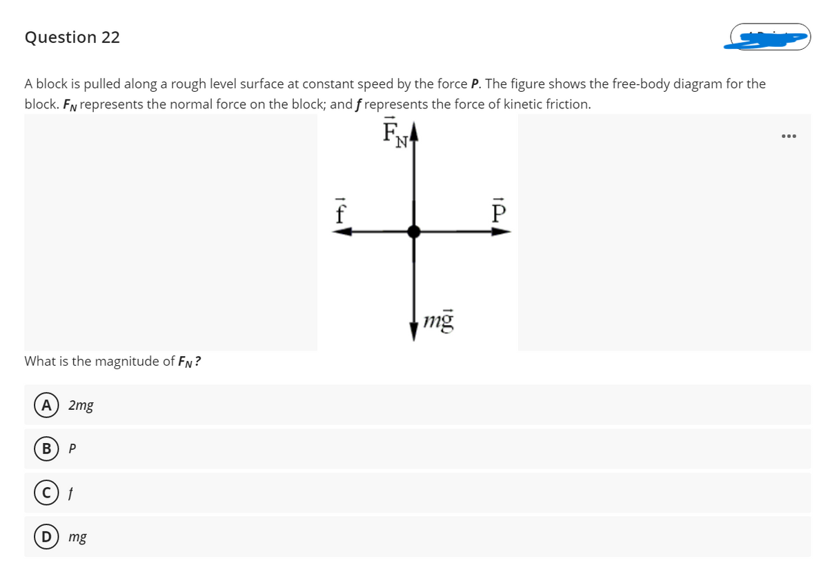 Question 22
A block is pulled along a rough level surface at constant speed by the force P. The figure shows the free-body diagram for the
block. FN represents the normal force on the block; and f represents the force of kinetic friction.
F,
N
What is the magnitude of FN?
A
2mg
В
mg
