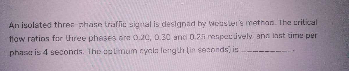 An isolated three-phase traffic signal is designed by Webster's method. The critical
flow ratios for three phases are 0.20, 0.30 and 0.25 respectively, and lost time per
phase is 4 seconds. The optimum cycle length (in seconds) is