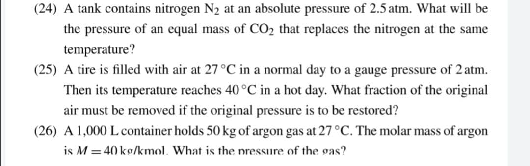 (24) A tank contains nitrogen N2 at an absolute pressure of 2.5 atm. What will be
the pressure of an equal mass of CO2 that replaces the nitrogen at the same
temperature?
(25) A tire is filled with air at 27 °C in a normal day to a gauge pressure of 2 atm.
Then its temperature reaches 40 °C in a hot day. What fraction of the original
air must be removed if the original pressure is to be restored?
(26) A 1,000 L container holds 50 kg of argon gas at 27 °C. The molar mass of argon
is M = 40 kg/kmol. What is the nressure of the gas?

