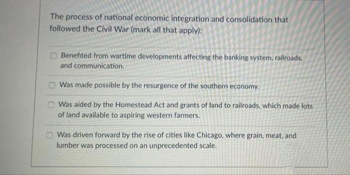 The process of national economic integration and consolidation that
followed the Civil War (mark all that apply):
O Benefited from wartime developments affecting the banking system, railroads,
and communication.
O Was made possible by the resurgence of the southern economy.
O Was aided by the Homestead Act and grants of land to railroads, which made lots
of land available to aspiring western farmers.
Was driven forward by the rise of cities like Chicago, where grain, meat, and
lumber was processed on an unprecedented scale.
