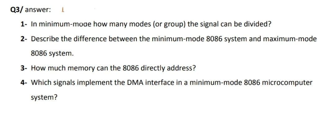 Q3/ answer:
1- In minimum-mode how many modes (or group) the signal can be divided?
2- Describe the difference between the minimum-mode 8086 system and maximum-mode
8086 system.
3- How much memory can the 8086 directly address?
4- Which signals implement the DMA interface in a minimum-mode 8086 microcomputer
system?
