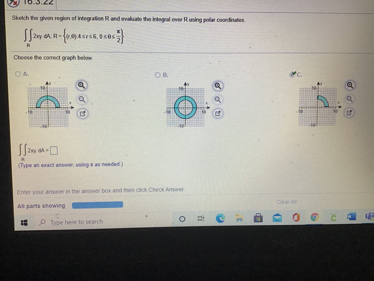 Sketch the given region of integration R and evaluate the integral over R using polar coordinates.
2xy dA; R=
rs6,0s0s
R
Choose the correct graph below.
O A.
OB.
C.
Ay
Ay
10-
-10
10
-10
10
dA =
R
(Type an exact answer, using n as needed.)
Enter your answer in the answer box and then click Check Answer.
Clear All
All parts showing
Type here to search
