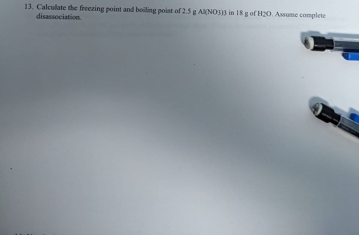 13. Calculate the freezing point and boiling point of 2.5 g Al(NO3)3 in 18 g of H20. Assume complete
disassociation.