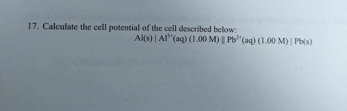 17. Calculate the cell potential of the cell described below:
2+
Al(s) | Al³+ (aq) (1.00 M) || Pb²+ (aq) (1.00 M) | Pb(s)