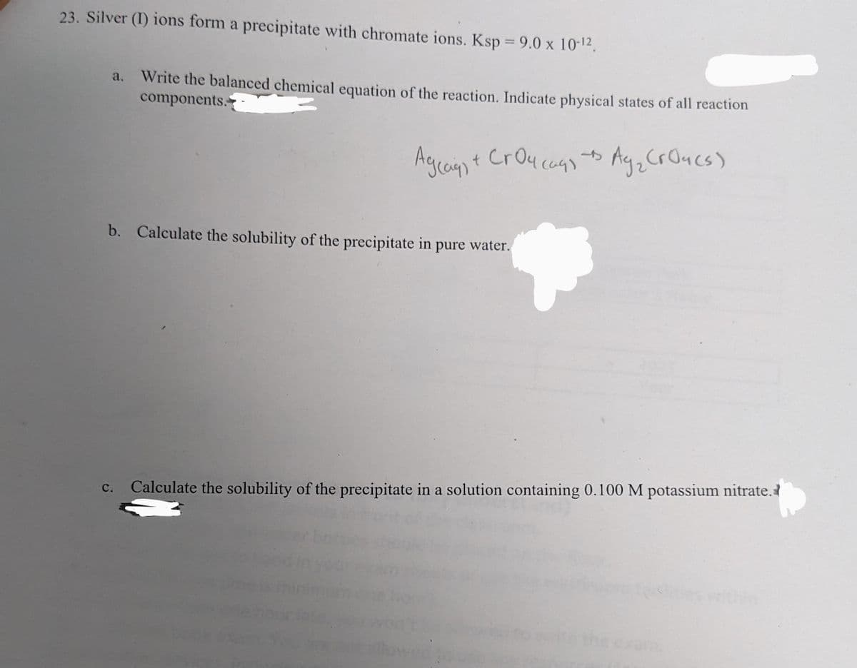 23. Silver (1) ions form a precipitate with chromate ions. Ksp = 9.0 x 10-¹2.
a.
Write the balanced chemical equation of the reaction. Indicate physical states of all reaction
components.
4
Agcag) + Croucags + Ay₂ CrO4(s)
t
b. Calculate the solubility of the precipitate in pure water.
C. Calculate the solubility of the precipitate in a solution containing 0.100 M potassium nitrate.