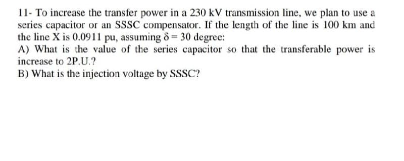 11- To increase the transfer power in a 230 kV transmission line, we plan to use a
series capacitor or an SSSC compensator. If the length of the line is 100 km and
the line X is 0.0911 pu, assuming 8 30 degree:
A) What is the value of the series capacitor so that the transferable power is
increase to 2P.U.?
B) What is the injection voltage by SSSC?

