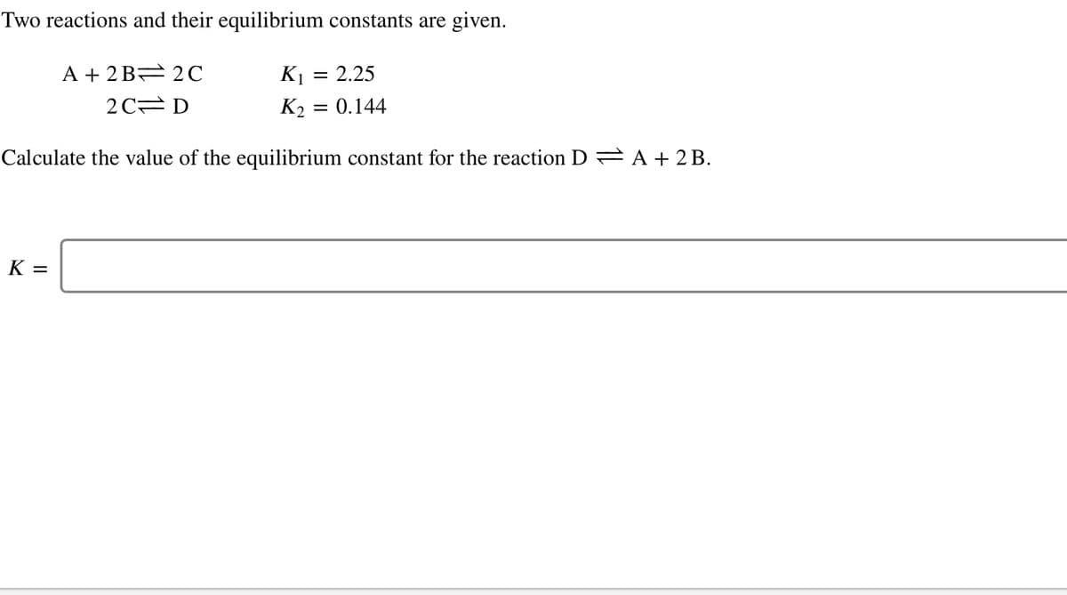 Two reactions and their equilibrium constants are given.
A + 2B 2C
K1
= 2.25
2 C D
K2 = 0.144
Calculate the value of the equilibrium constant for the reaction D A + 2B.
K =
