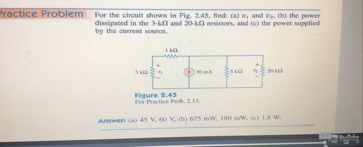 Practice Problem
For the circuit shown in Fig. 2.45, find: (a) v, and v2, (b) the power
dissipated in the 3-k2 and 20-k2 resistors, and (c) the power supplied
by the current source.
1 kQ
www
3 k2
30 mA
20 k2
Figure 2.45
For Practice Prob. 2.13.
Answer: (a) 45 V, 60 V, (b) 675 mW, 180 mW, (c) 1.8 W.
VouTube
-0.07
