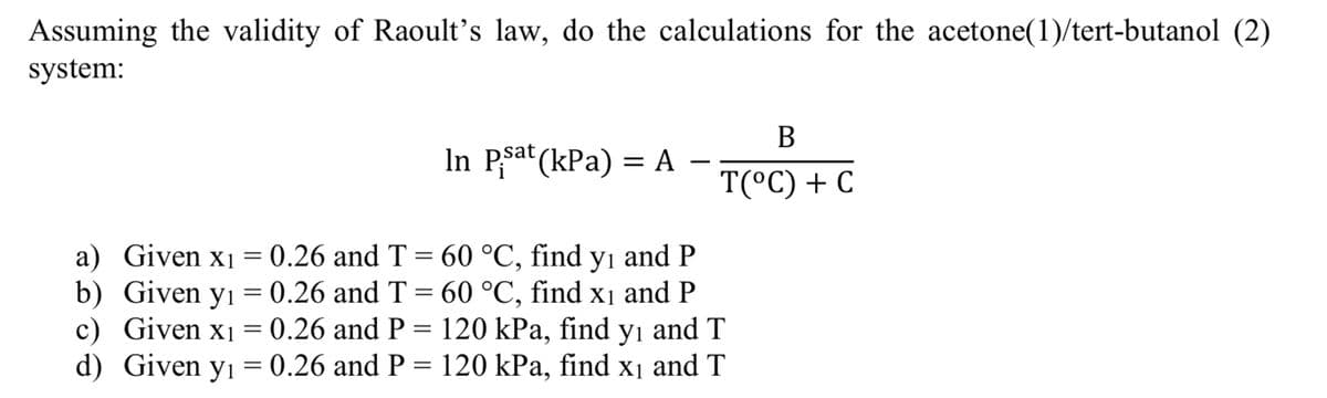 Assuming the validity of Raoult's law, do the calculations for the acetone(1)/tert-butanol (2)
system:
In Psat (kPa) = A
B
T(°C) + C
a) Given x₁ = 0.26 and T = 60 °C, find y₁ and P
b) Given y₁ = 0.26 and T = 60 °C, find x₁ and P
c) Given x₁ = 0.26 and P = 120 kPa, find yı and T
Given y₁ = 0.26 and P = 120 kPa, find x₁ and T
d)