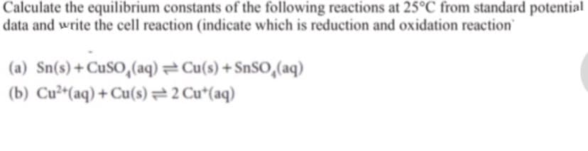 Calculate the equilibrium constants of the following reactions at 25°C from standard potential
data and write the cell reaction (indicate which is reduction and oxidation reaction
(a) Sn(s)+CuSO,(aq) =Cu(s) + SnSO,(aq)
(b) Cu²*(aq) + Cu(s)=2 Cu*(aq)
