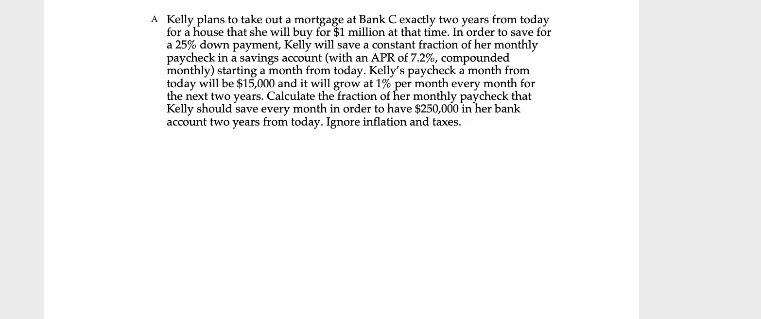 A Kelly plans to take out a mortgage at Bank C exactly two years from today
for a house that she will buy for $1 million at that time. In order to save for
a 25% down payment, Kelly will save a constant fraction of her monthly
paycheck in a savings account (with an APR of 7.2%, compounded
monthly) starting a month from today. Kelly's paycheck a month from
today will be $15,000 and it will grow at 1% per month every month for
the next two years. Calculate the fraction of her monthly paycheck that
Kelly should save every month in order to have $250,000 in her bank
account two years from today. Ignore inflation and taxes.
