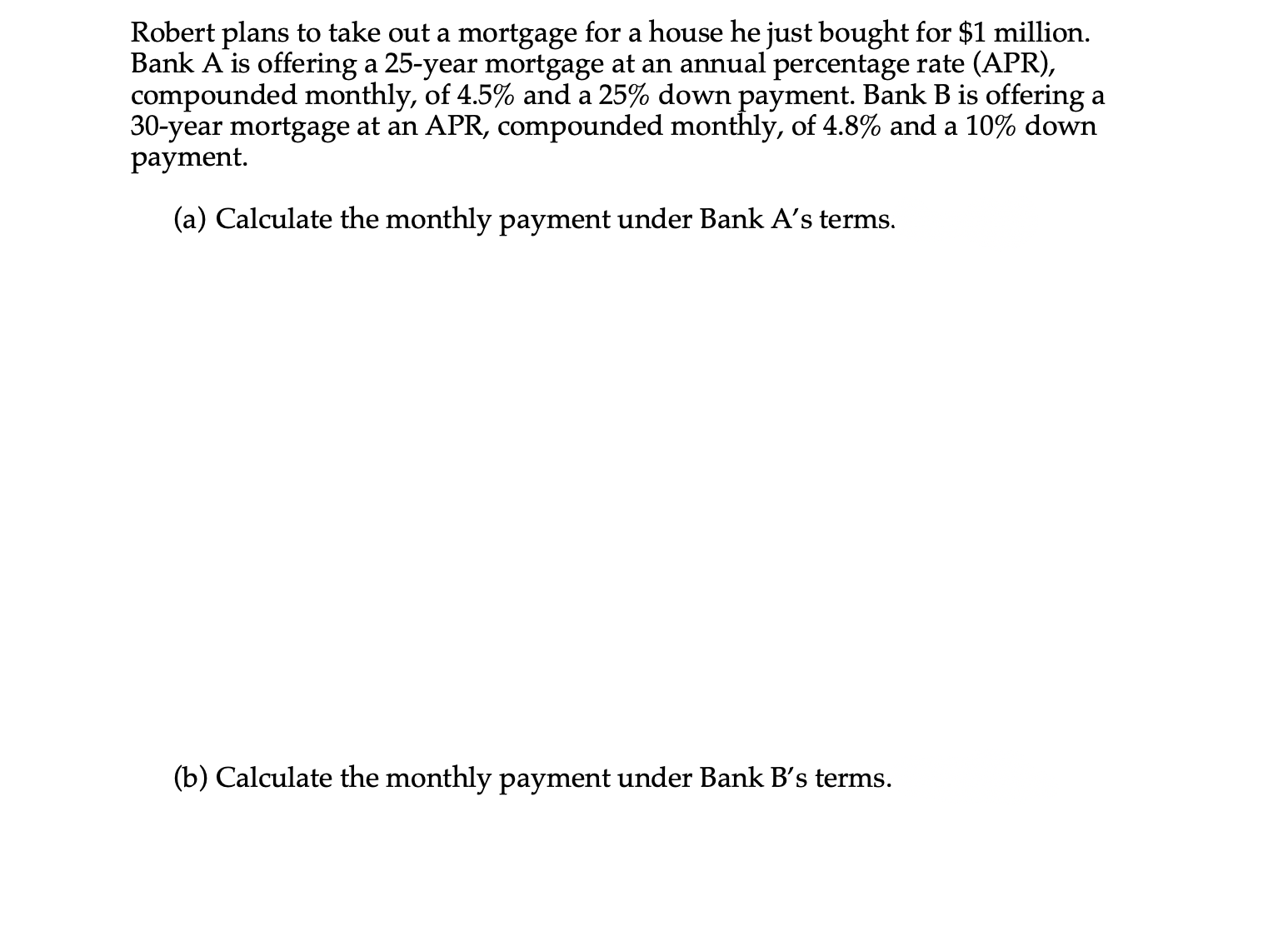 Robert plans to take out a mortgage for a house he just bought for $1 million.
Bank A is offering a 25-year mortgage at an annual percentage rate (APR),
compounded monthly, of 4.5% and a 25% down payment. Bank B is offering a
30-year mortgage at an APR, compounded monthly, of 4.8% and a 10% down
payment.
(a) Calculate the monthly payment under Bank A's terms.
(b) Calculate the monthly payment under Bank B's terms.
