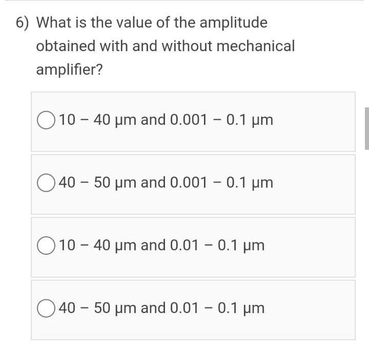 6) What is the value of the amplitude
obtained with and without mechanical
amplifier?
O10 - 40 µm and 0.001 - 0.1 um
O 40 – 50 um and 0.001 - 0.1 um
|
O 10 - 40 µm and 0.01 - 0.1 µm
40 - 50 µm and 0.01 - 0.1 µm
