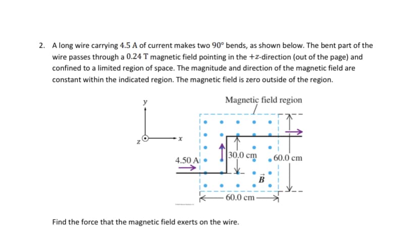 2. A long wire carrying 4.5 A of current makes two 90° bends, as shown below. The bent part of the
wire passes through a 0.24 T magnetic field pointing in the +z-direction (out of the page) and
confined to a limited region of space. The magnitude and direction of the magnetic field are
constant within the indicated region. The magnetic field is zero outside of the region.
Magnetic field region
x
4.50 Ai
30,0 cm
60.0 cm
Find the force that the magnetic field exerts on the wire.
B
60.0 cm