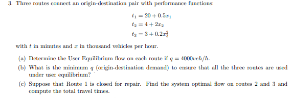 3. Three routes connect an origin-destination pair with performance functions:
ti=20 +0.51
t₂ = 4+2x2
tε = 3 +0.2x²
with t in minutes and r in thousand vehicles per hour.
(a) Determine the User Equilibrium flow on each route if q = 4000veh/h.
(b) What is the minimum q (origin-destination demand) to ensure that all the three routes are used
under user equilibrium?
(c) Suppose that Route 1 is closed for repair. Find the system optimal flow on routes 2 and 3 and
compute the total travel times.