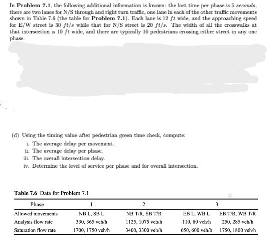 In Problem 7.1, the following additional information is known: the lost time per phase is 5 seconds,
there are two lanes for N/S through and right turn traffic, one lane in each of the other traffic movements
shown in Table 7.6 (the table for Problem 7.1). Each lane is 12 ft wide, and the approaching speed
for E/W street is 30 ft/s while that for N/S street is 20 ft/s. The width of all the crosswalks at
that intersection is 10 ft wide, and there are typically 10 pedestrians crossing either street in any one
phase.
(d) Using the timing value after pedestrian green time check, compute:
i. The average delay per movement.
ii. The average delay per phase.
iii. The overall intersection delay.
iv. Determine the level of service per phase and for overall intersection.
Table 7.6 Data for Problem 7.1
Phase
Allowed movements
Analysis flow rate
Saturation flow rate
1
NB L, SB L
330, 365 veh/h
1700, 1750 veh/h
2
NB T/R, SB T/R
1125, 1075 veh/h
3400, 3300 veh/h
EB L, WB L
110, 80 veh/h
650, 600 veh/h
3
EB T/R, WB T/R
250, 285 veh/h
1750, 1800 veh/h