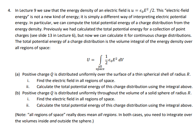 4. In Lecture 9 we saw that the energy density of an electric field is u = EE²/2. This "electric-field
energy" is not a new kind of energy; it is simply a different way of interpreting electric potential
energy. In particular, we can compute the total potential energy of a charge distribution from the
energy density. Previously we had calculated the total potential energy for a collection of point
charges (see slide 13 in Lecture 6), but now we can calculate it for continuous charge distributions.
The total potential energy of a charge distribution is the volume integral of the energy density over
all regions of space:
U =
s
2 €0E² dv
all
space
(a) Positive charge Q is distributed uniformly over the surface of a thin spherical shell of radius R.
Find the electric field in all regions of space.
i.
ii.
Calculate the total potential energy of this charge distribution using the integral above.
(b) Positive charge Q is distributed uniformly throughout the volume of a solid sphere of radius R.
Find the electric field in all regions of space.
i.
ii.
Calculate the total potential energy of this charge distribution using the integral above.
(Note: "all regions of space" really does mean all regions. In both cases, you need to integrate over
the volumes inside and outside the sphere.)