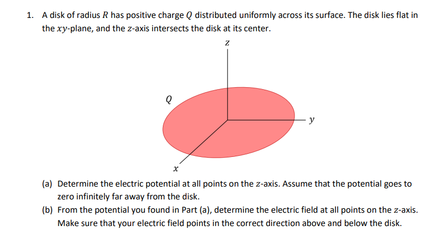 1. A disk of radius R has positive charge Q distributed uniformly across its surface. The disk lies flat in
the xy-plane, and the z-axis intersects the disk at its center.
Z
Q
x
y
(a) Determine the electric potential at all points on the z-axis. Assume that the potential goes to
zero infinitely far away from the disk.
(b) From the potential you found in Part (a), determine the electric field at all points on the z-axis.
Make sure that your electric field points in the correct direction above and below the disk.