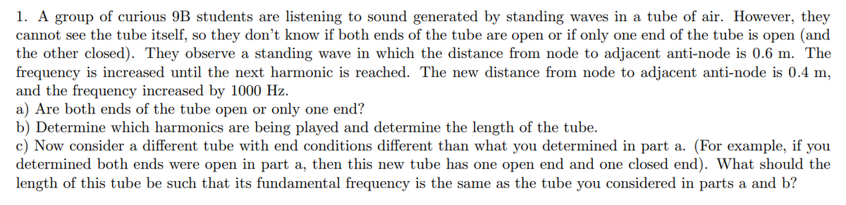 1. A group of curious 9B students are listening to sound generated by standing waves in a tube of air. However, they
cannot see the tube itself, so they don't know if both ends of the tube are open or if only one end of the tube is open (and
the other closed). They observe a standing wave in which the distance from node to adjacent anti-node is 0.6 m. The
frequency is increased until the next harmonic is reached. The new distance from node to adjacent anti-node is 0.4 m,
and the frequency increased by 1000 Hz.
a) Are both ends of the tube open or only one end?
b) Determine which harmonics are being played and determine the length of the tube.
c) Now consider a different tube with end conditions different than what you determined in part a. (For example, if you
determined both ends were open in part a, then this new tube has one open end and one closed end). What should the
length of this tube be such that its fundamental frequency is the same as the tube you considered in parts a and b?