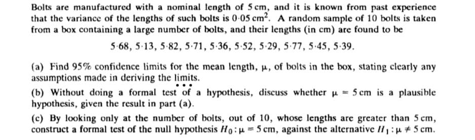 Bolts are manufactured with a nominal length of 5 cm, and it is known from past experience
that the variance of the lengths of such bolts is 0.05 cm². A random sample of 10 bolts is taken
from a box containing a large number of bolts, and their lengths (in cm) are found to be
5-68, 5-13, 5-82, 5-71, 5-36, 5-52, 5-29, 5-77, 5.45, 5.39.
(a) Find 95% confidence limits for the mean length, p, of bolts in the box, stating clearly any
assumptions made in deriving the limits.
(b) Without doing a formal test of a hypothesis, discuss whether = 5 cm is a plausible
hypothesis, given the result in part (a).
(c) By looking only at the number of bolts, out of 10, whose lengths are greater than 5 cm,
construct a formal test of the null hypothesis Ho: μ = 5 cm, against the alternative H₁:μ #5 cm.