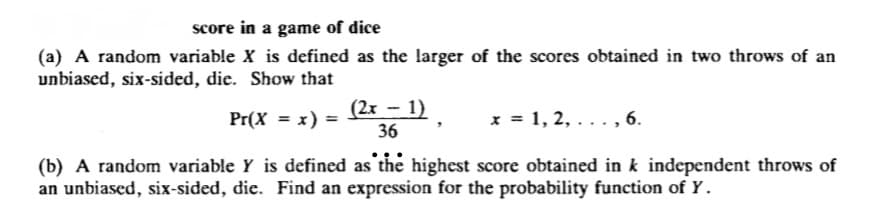 score in a game of dice
(a) A random variable X is defined as the larger of the scores obtained in two throws of an
unbiased, six-sided, die. Show that
Pr(X = x) =
(2x - 1)
36
x = 1, 2,..., 6.
(b) A random variable Y is defined as the highest score obtained in k independent throws of
an unbiased, six-sided, die. Find an expression for the probability function of Y.