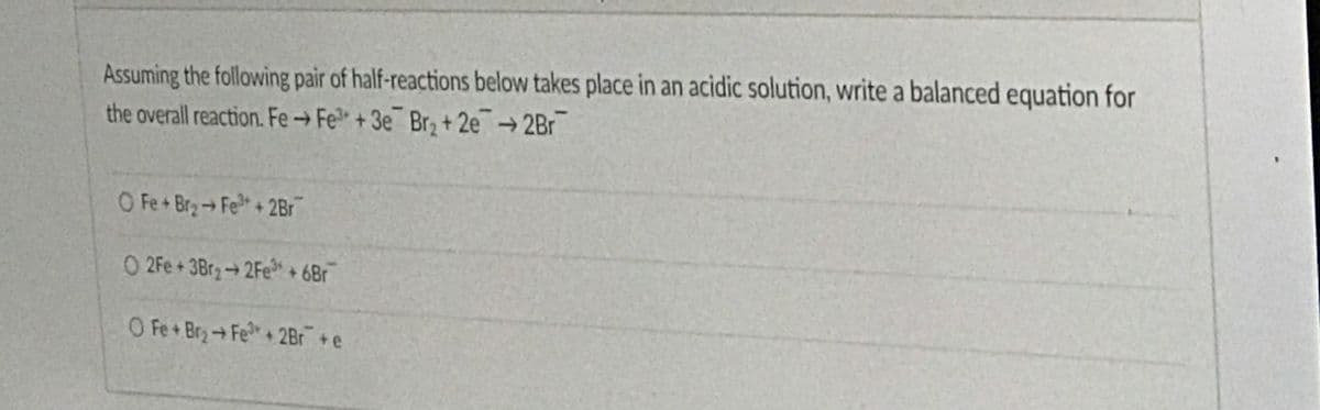 Assuming the following pair of half-reactions below takes place in an acidic solution, write a balanced equation for
the overall reaction. Fe→Fe" + 3e¯ Br, + 2e→ 2Br
O Fe+Br2→Fe+2Br
O 2Fe+3Br2 2Fe* + 6Br
O Fe+Br→Fe+2Br + e
