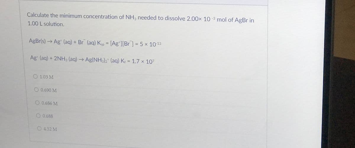 Calculate the minimum concentration of NH3 needed to dissolve 2.00x 10 -3 mol of AgBr in
1.00 L solution.
AgBr(s) → Ag' (aq) + Br (aq) Kgp = [Ag'][Br] = 5 x 1013
%3D
Ag (aq) + 2NH3 (aq) → Ag(NH3)2* (aq) K; = 1.7 x 107
%3D
O 1.03 M
O 0.690 M
O 0.686 M
O 0.688
O 4.52 M
