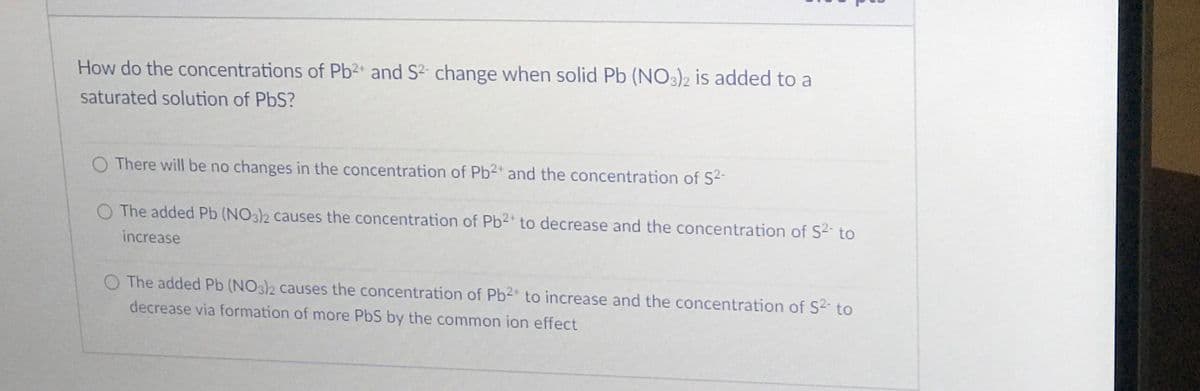 How do the concentrations of Pb2 and S2- change when solid Pb (NO3)2 is added to a
saturated solution of PbS?
O There will be no changes in the concentration of Pb2 and the concentration of S2-
O The added Pb (NO3)2 causes the concentration of Pb2 to decrease and the concentration of S2- to
increase
O The added Pb (NO3)2 causes the concentration of Pb2 to increase and the concentration of S2 to
decrease via formation of more PbS by the common ion effect
