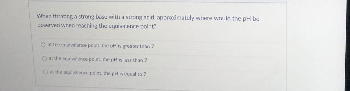 When titrating a strong base with a strong acid, approximately where would the pH be
observed when reaching the equivalence point?
O at the equivalence point, the pH is greater than 7
O at the equivalence point, the pH is less than 7
O at the equivalence point, the pH is equal to 7
