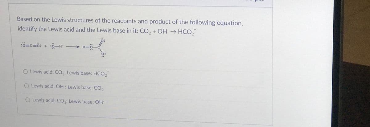 Based on the Lewis structures of the reactants and product of the following equation,
identify the Lewis acid and the Lewis base in it: CO, + OH → HCO,
=c=0: + :0-H H-0-
O:
O Lewis acid: CO,; Lewis base: HCO,
O Lewis acid: OH; Lewis base: CO,
O Lewis acid: CO; Lewis base: OH-
