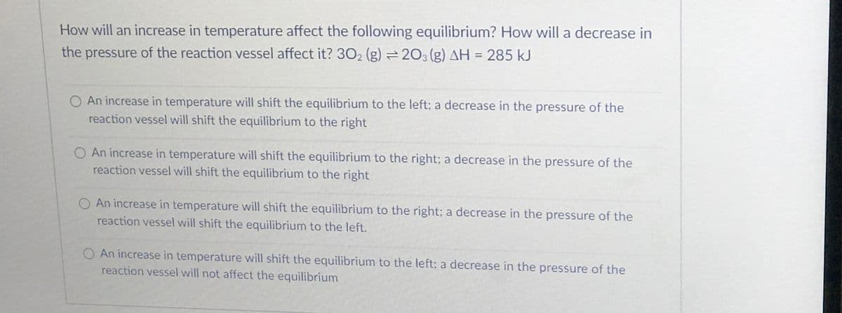 How will an increase in temperature affect the following equilibrium? How will a decrease in
the pressure of the reaction vessel affect it? 302 (g) 203 (g) AH = 285 kJ
An increase in temperature will shift the equilibrium to the left; a decrease in the pressure of the
reaction vessel will shift the equilibrium to the right
O An increase in temperature will shift the equilibrium to the right; a decrease in the pressure of the
reaction vessel will shift the equilibrium to the right
O An increase in temperature will shift the equilibrium to the right; a decrease in the pressure of the
reaction vessel will shift the equilibrium to the left.
An increase in temperature will shift the equilibrium to the left; a decrease in the pressure of the
reaction vessel will not affect the equilibrium
