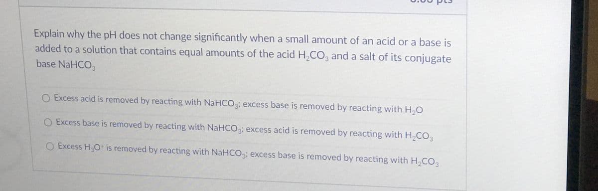 Explain why the pH does not change significantly when a small amount of an acid or a base is
added to a solution that contains equal amounts of the acid H,CO, and a salt of its conjugate
base NaHCO3
O Excess acid is removed by reacting with NaHCO3; excess base is removed by reacting with H,O
O Excess base is removed by reacting with NaHCO3; excess acid is removed by reacting with H2CO3
O Excess H,O is removed by reacting with NaHCO3; excess base is removed by reacting with H,CO
