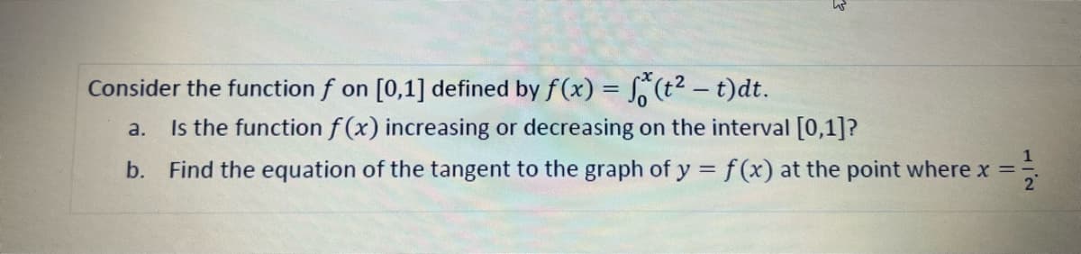 Consider the function f on [0,1] defined by f(x) = (t2 - t)dt.
|
Is the functionf (x) increasing or decreasing on the interval [0,1]?
a.
1
b. Find the equation of the tangent to the graph of y = f(x) at the point where x =-
2
