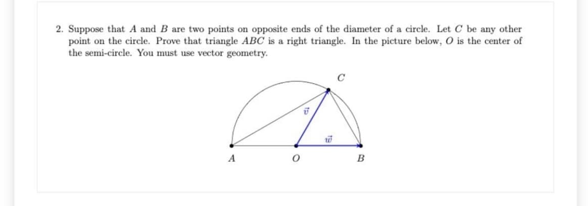 2. Suppose that A and B are two points on opposite ends of the diameter of a circle. Let C be any other
point on the circle. Prove that triangle ABC is a right triangle. In the picture below, O is the center of
the semi-circle. You must use vector geometry.
A
B

