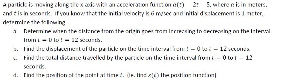 A particle is moving along the x-axis with an acceleration function a(t) = 2t – 5, where a is in meters,
and t is in seconds. If you know that the initial velocity is 6 m/sec and initial displacement is 1 meter,
determine the following.
Determine when the distance from the origin goes from increasing to decreasing on the interval
from t = 0 to t = 12 seconds.
a.
b. Find the displacement of the particle on the time interval from t = 0 to t = 12 seconds.
С.
Find the total distance travelled by the particle on the time interval from t = 0 to t = 12
seconds.
d. Find the position of the point at time t. (ie. find s(t) the position function)
