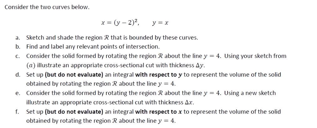 Consider the two curves below.
x = (y – 2)2,
y = x
a. Sketch and shade the region R that is bounded by these curves.
b. Find and label any relevant points of intersection.
c. Consider the solid formed by rotating the region R about the line y = 4. Using your sketch from
(a) illustrate an appropriate cross-sectional cut with thickness Ay.
d. Set up (but do not evaluate) an integral with respect to y to represent the volume of the solid
obtained by rotating the region R about the line y = 4.
е.
Consider the solid formed by rotating the region R about the line y = 4. Using a new sketch
illustrate an appropriate cross-sectional cut with thickness Ax.
f.
Set up (but do not evaluate) an integral with respect to x to represent the volume of the solid
obtained by rotating the region R about the line y = 4.
