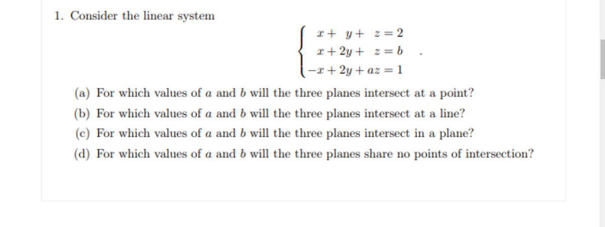 1. Consider the linear system
x + y+ z = 2
x+ 2y + z = b .
-x+ 2y + az = 1
(a) For which values of a and b will the three planes intersect at a point?
(b) For which values of a and b will the three planes intersect at a line?
(c) For which values of a and b will the three planes intersect in a plane?
(d) For which values of a and b will the three planes share no points of intersection?
