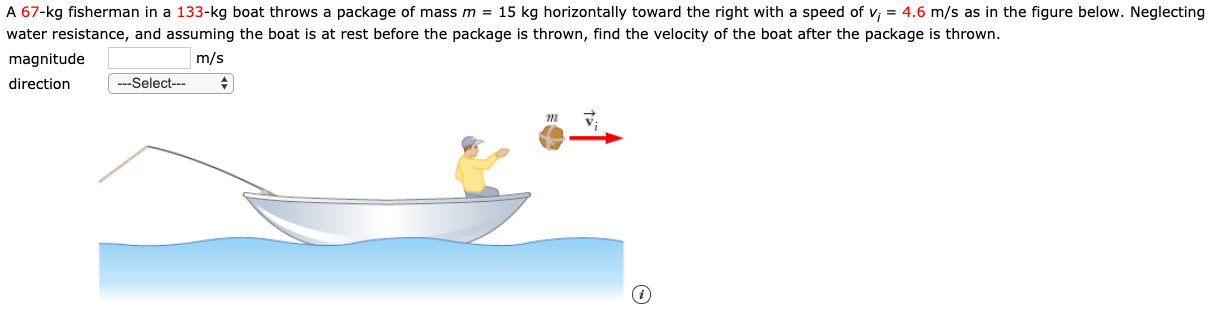 A 67-kg fisherman in a 133-kg boat throws a package of mass m = 15 kg horizontally toward the right with a speed of v; = 4.6 m/s as in the figure below. Neglecting
water resistance, and assuming the boat is at rest before the package is thrown, find the velocity of the boat after the package is thrown.
magnitude
direction
m/s
---Select---
