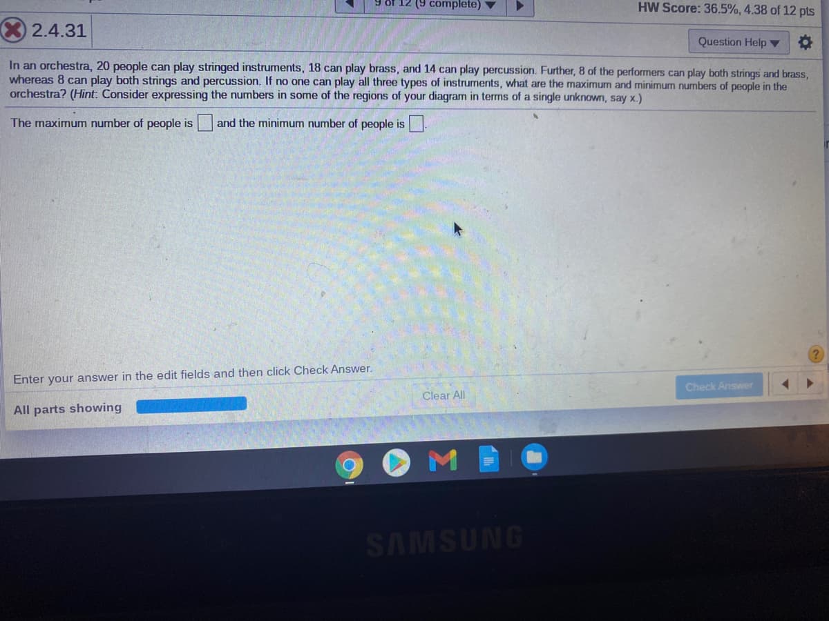 12 (9 complete) ▼
HW Score: 36.5%, 4.38 of 12 pts
2.4.31
Question Help ▼
In an orchestra, 20 people can play stringed instruments, 18 can play brass, and 14 can play percussion. Further, 8 of the performers can play both strings and brass,
whereas 8 can play both strings and percussion. If no one can play all three types of instruments, what are the maximum and minimum numbers of people in the
orchestra? (Hint: Consider expressing the numbers in some of the regions of your diagram in terms of a single unknown, say x.)
The maximum number of people is
and the minimum number of people is.
Enter your answer in the edit fields and then click Check Answer.
Check Answer
Clear All
All parts showing
SAMSUNG
