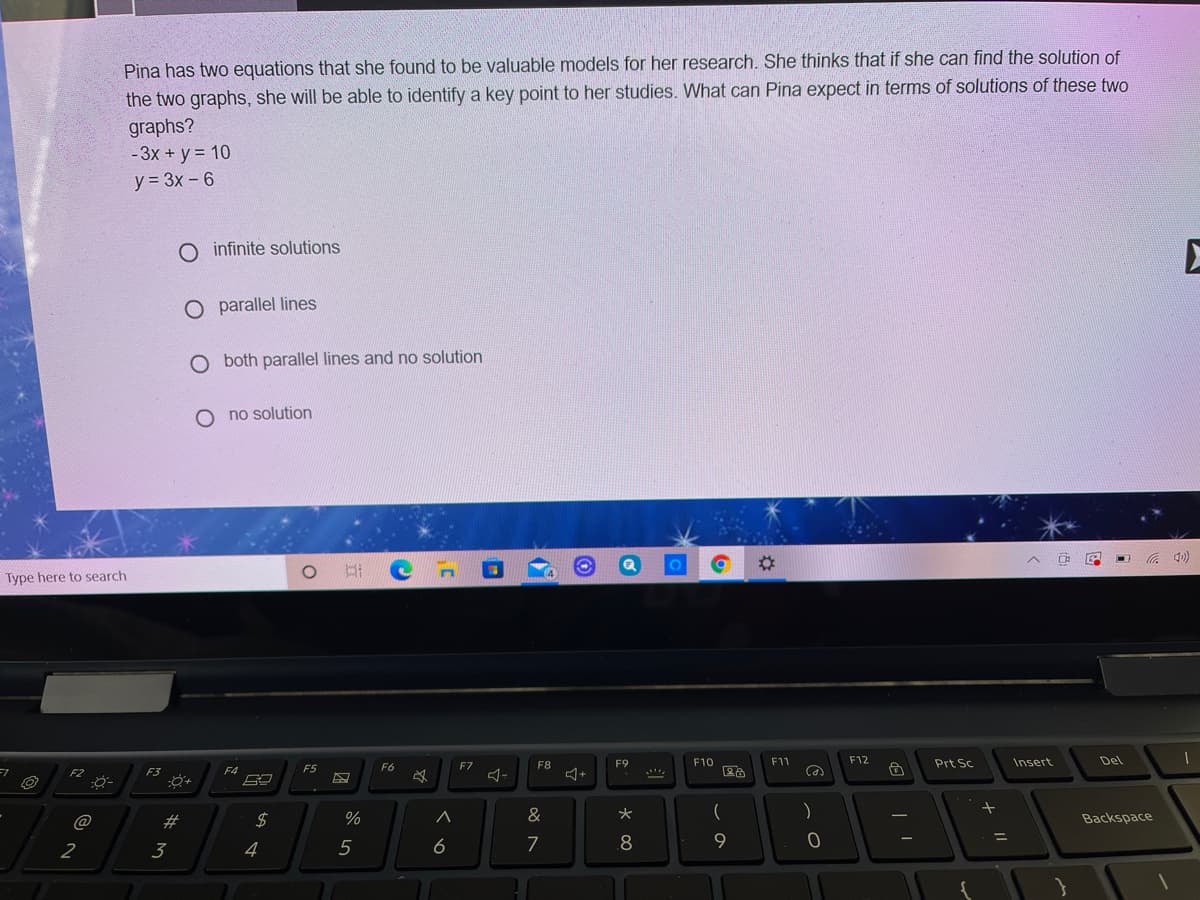 Pina has two equations that she found to be valuable models for her research. She thinks that if she can find the solution of
the two graphs, she will be able to identify a key point to her studies. What can Pina expect in terms of solutions of these two
graphs?
-3x + y = 10
y = 3x - 6
O infinite solutions
O parallel lines
O both parallel lines and no solution
O no solution
%23
(0D ツ
Type here to search
F7
F8
F9
F10
F11
F12
Prt Sc
Insert
Del
F5
F6
F2
F3
@
23
2$
%
&
大
Backspace
2
3
4
5
6
7
8
9.
